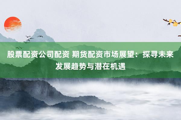 股票配资公司配资 期货配资市场展望：探寻未来发展趋势与潜在机遇
