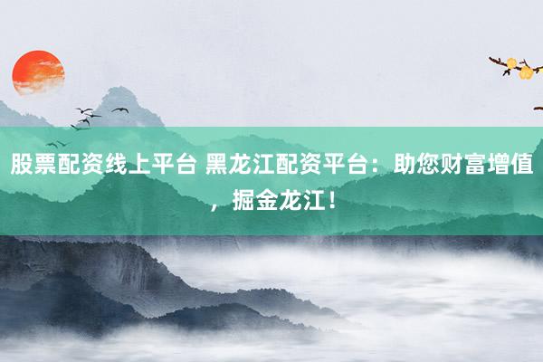 股票配资线上平台 黑龙江配资平台：助您财富增值，掘金龙江！