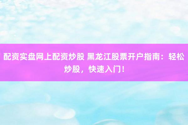 配资实盘网上配资炒股 黑龙江股票开户指南：轻松炒股，快速入门！