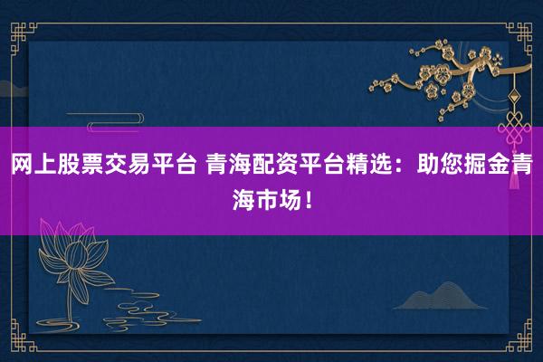 网上股票交易平台 青海配资平台精选：助您掘金青海市场！