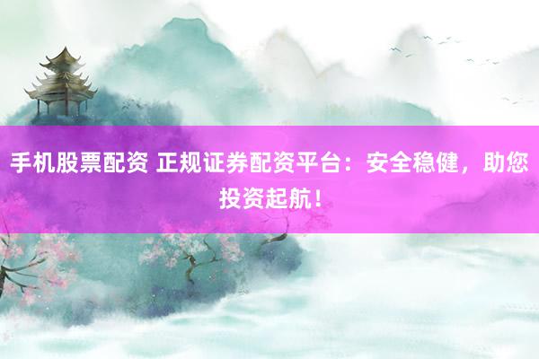 手机股票配资 正规证券配资平台：安全稳健，助您投资起航！