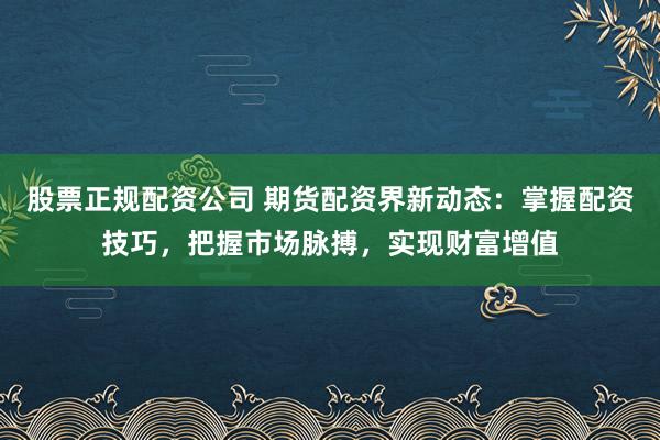 股票正规配资公司 期货配资界新动态：掌握配资技巧，把握市场脉搏，实现财富增值