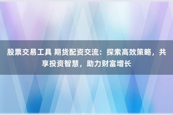 股票交易工具 期货配资交流：探索高效策略，共享投资智慧，助力财富增长