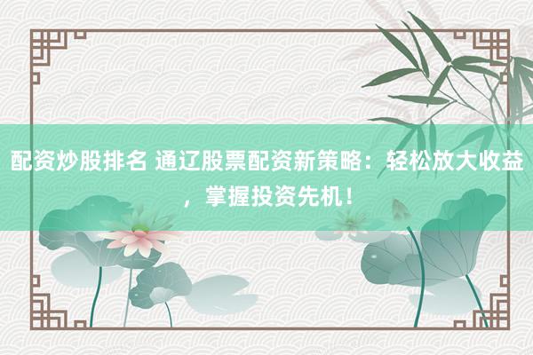 配资炒股排名 通辽股票配资新策略：轻松放大收益，掌握投资先机！
