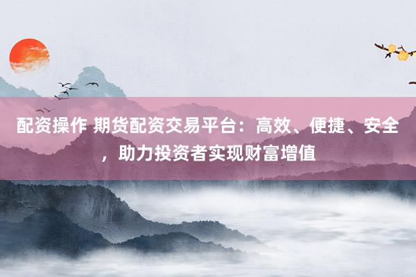 配资操作 期货配资交易平台：高效、便捷、安全，助力投资者实现财富增值