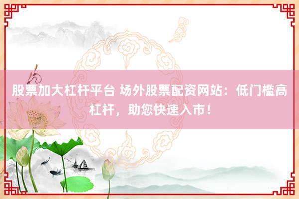 股票加大杠杆平台 场外股票配资网站：低门槛高杠杆，助您快速入市！