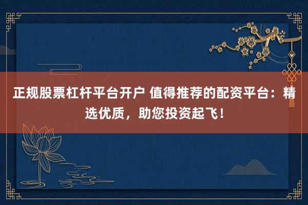 正规股票杠杆平台开户 值得推荐的配资平台：精选优质，助您投资起飞！