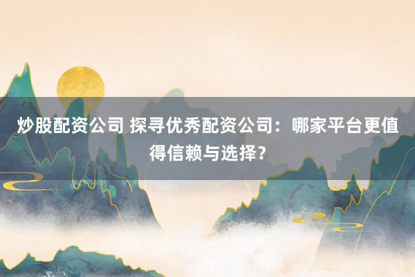 炒股配资公司 探寻优秀配资公司：哪家平台更值得信赖与选择？