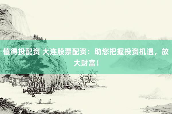 值得投配资 大连股票配资：助您把握投资机遇，放大财富！