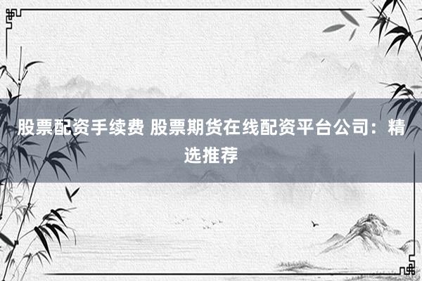 股票配资手续费 股票期货在线配资平台公司：精选推荐