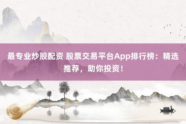 最专业炒股配资 股票交易平台App排行榜：精选推荐，助你投资！