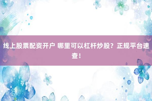 线上股票配资开户 哪里可以杠杆炒股？正规平台速查！