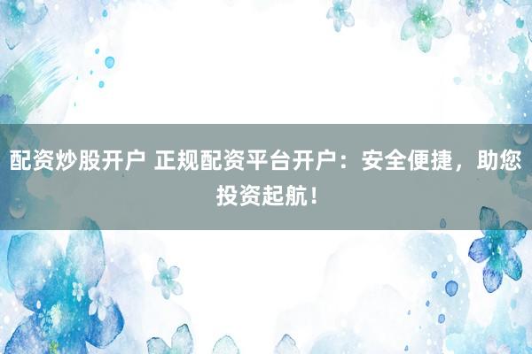 配资炒股开户 正规配资平台开户：安全便捷，助您投资起航！