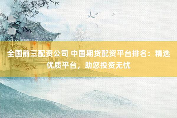 全国前三配资公司 中国期货配资平台排名：精选优质平台，助您投资无忧