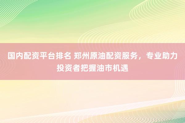 国内配资平台排名 郑州原油配资服务，专业助力投资者把握油市机遇
