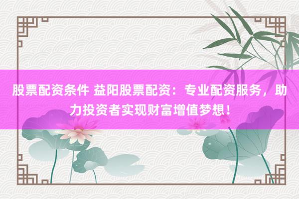 股票配资条件 益阳股票配资：专业配资服务，助力投资者实现财富增值梦想！