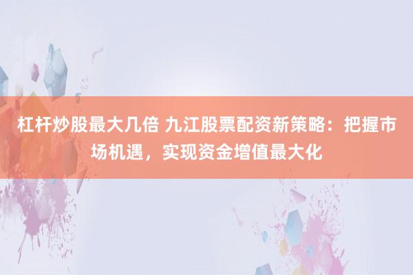 杠杆炒股最大几倍 九江股票配资新策略：把握市场机遇，实现资金增值最大化