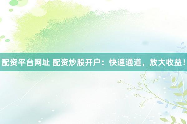 配资平台网址 配资炒股开户：快速通道，放大收益！