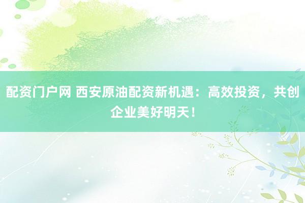 配资门户网 西安原油配资新机遇：高效投资，共创企业美好明天！