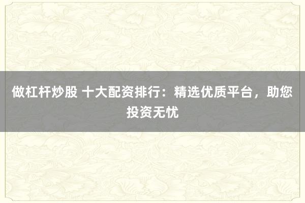 做杠杆炒股 十大配资排行：精选优质平台，助您投资无忧