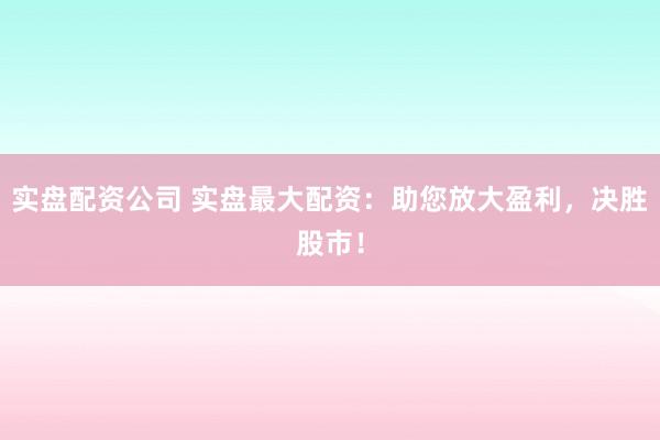 实盘配资公司 实盘最大配资：助您放大盈利，决胜股市！