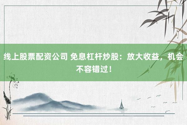 线上股票配资公司 免息杠杆炒股：放大收益，机会不容错过！