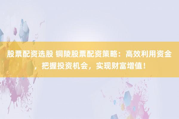 股票配资选股 铜陵股票配资策略：高效利用资金，把握投资机会，实现财富增值！