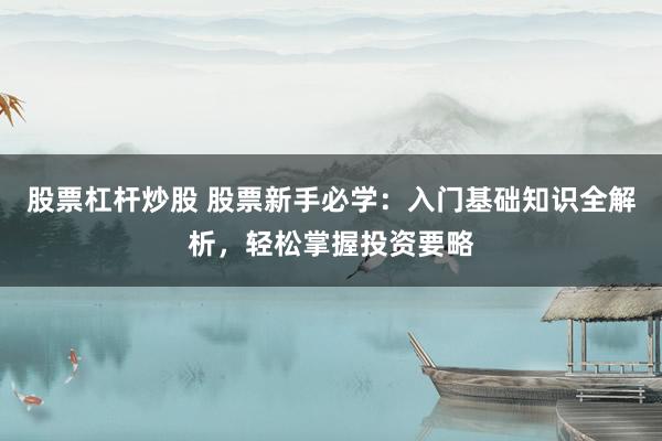 股票杠杆炒股 股票新手必学：入门基础知识全解析，轻松掌握投资要略