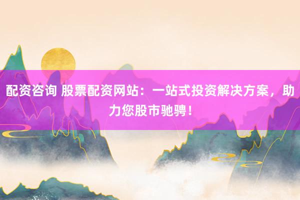 配资咨询 股票配资网站：一站式投资解决方案，助力您股市驰骋！