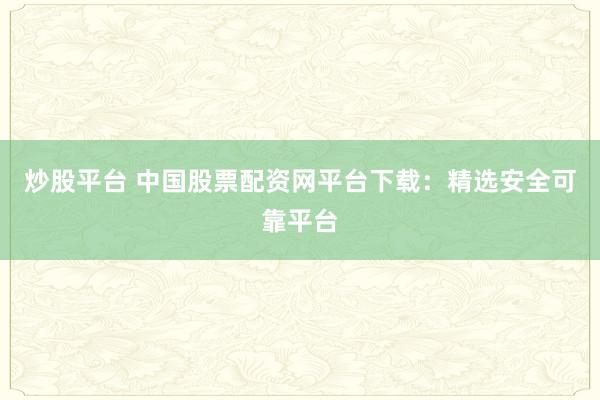 炒股平台 中国股票配资网平台下载：精选安全可靠平台