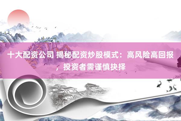 十大配资公司 揭秘配资炒股模式：高风险高回报，投资者需谨慎抉择