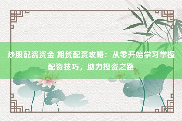 炒股配资资金 期货配资攻略：从零开始学习掌握配资技巧，助力投资之路