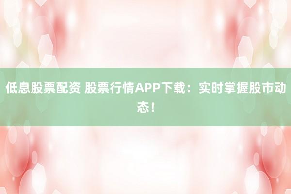 低息股票配资 股票行情APP下载：实时掌握股市动态！