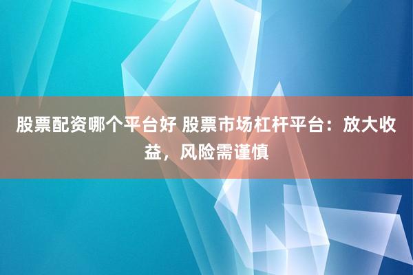 股票配资哪个平台好 股票市场杠杆平台：放大收益，风险需谨慎