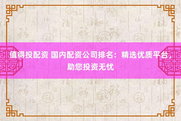 值得投配资 国内配资公司排名：精选优质平台，助您投资无忧