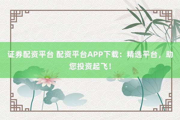 证券配资平台 配资平台APP下载：精选平台，助您投资起飞！