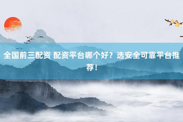 全国前三配资 配资平台哪个好？选安全可靠平台推荐！
