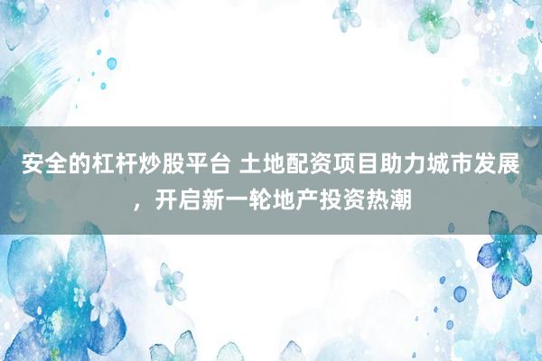 安全的杠杆炒股平台 土地配资项目助力城市发展，开启新一轮地产投资热潮
