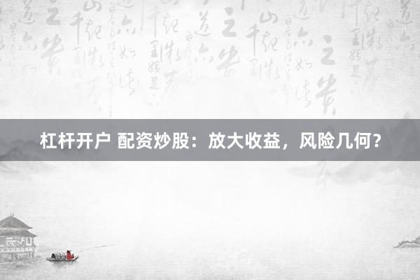 杠杆开户 配资炒股：放大收益，风险几何？