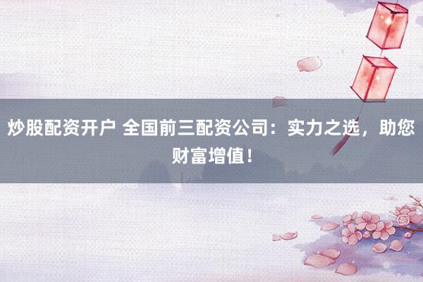 炒股配资开户 全国前三配资公司：实力之选，助您财富增值！