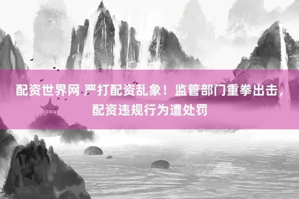 配资世界网 严打配资乱象！监管部门重拳出击，配资违规行为遭处罚