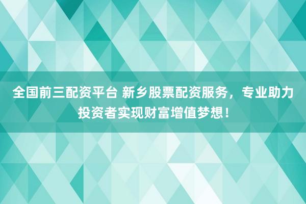 全国前三配资平台 新乡股票配资服务，专业助力投资者实现财富增值梦想！
