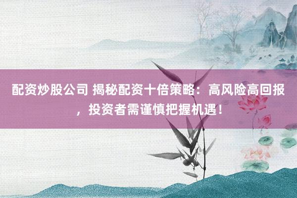 配资炒股公司 揭秘配资十倍策略：高风险高回报，投资者需谨慎把握机遇！