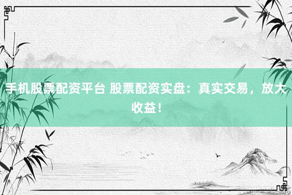手机股票配资平台 股票配资实盘：真实交易，放大收益！