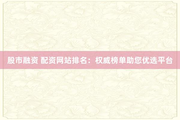 股市融资 配资网站排名：权威榜单助您优选平台