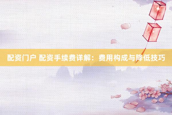 配资门户 配资手续费详解：费用构成与降低技巧
