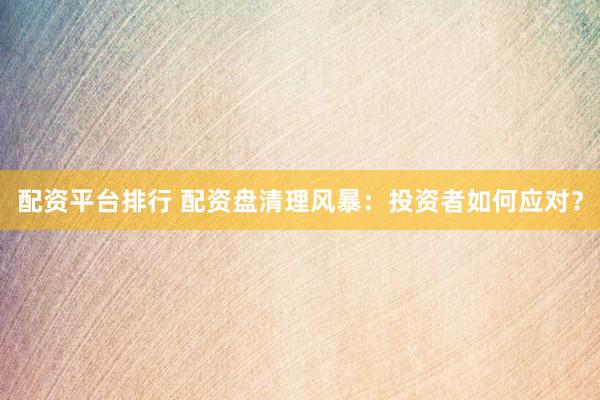 配资平台排行 配资盘清理风暴：投资者如何应对？