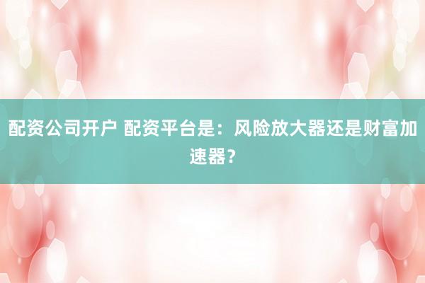 配资公司开户 配资平台是：风险放大器还是财富加速器？