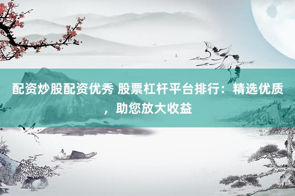配资炒股配资优秀 股票杠杆平台排行：精选优质，助您放大收益