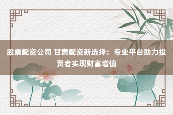 股票配资公司 甘肃配资新选择：专业平台助力投资者实现财富增值